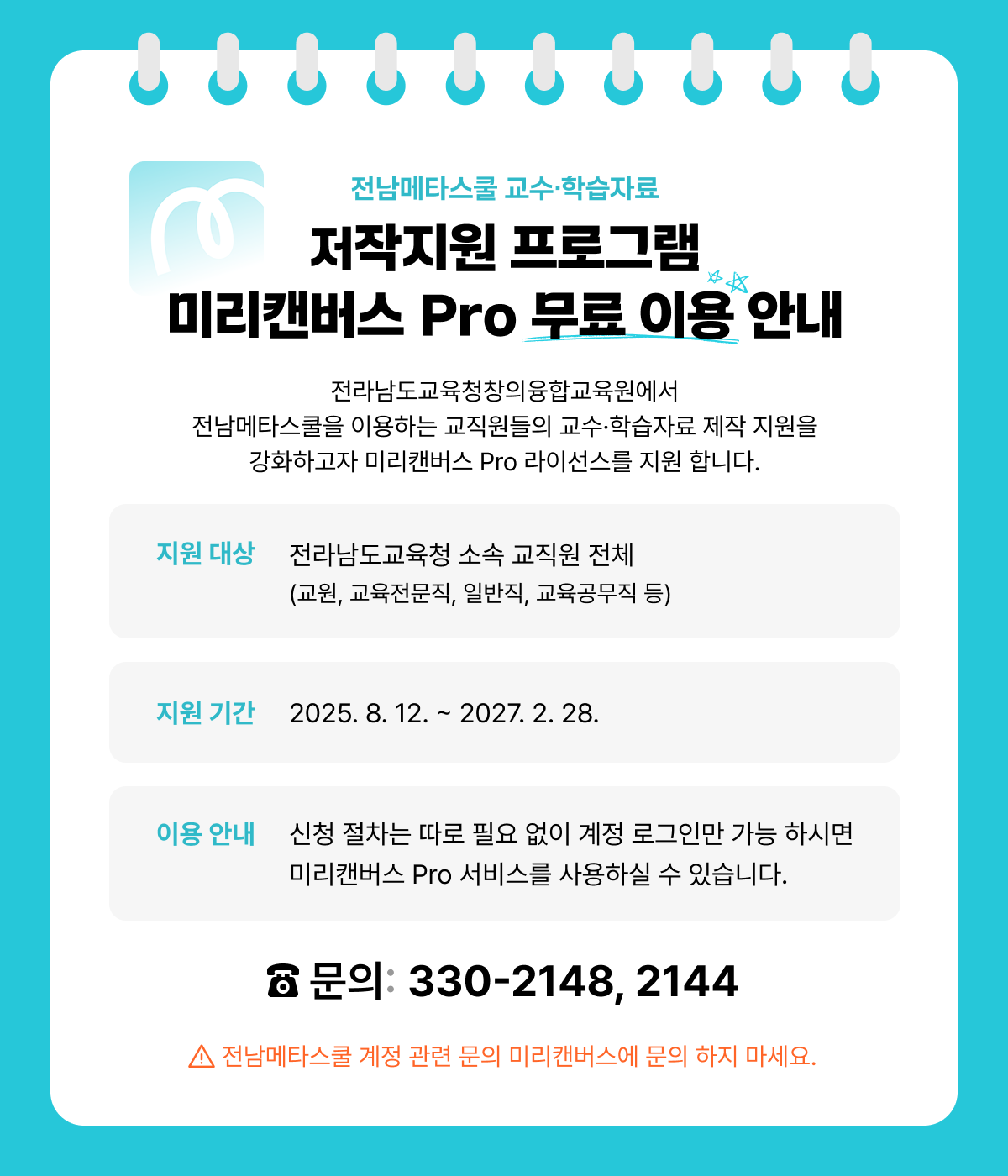 전남메타스쿨 교수·학습자료 | 저작지원 프로그램 미리캔버스 Pro 무료 이용 안내 | 전라남도교육청창의융합교육원에서 전남메타스쿨을 이용하는 교직원들의 교수·학습자료 제작 지원을 강화하고자 미리캔버스 Pro 라이선스를 지원합니다. | 지원 대상 : 전라남도교육청 소속 교직원 전체(교원, 교육전문직, 일반직, 교육공무직 등) | 지원 기간 : 2025.8.12. ~ 2027.2.28. | 이용 안내 : 신청 절차는 따로 필요 없이 계정 로그인만 가능 하시면 미리캔버스 Pro 서비스를 사용하실 수 있습니다. | 문의 : 330-2148, 2144 | 전남메타스쿨 계정 관련 문의 미리캔버스에 문의 하지 마세요.